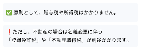 原則として、贈与税や所得税はかかりません。ただし、不動産の場合は名義変更に伴う「登録免許税」や「不動産取得税」が別途かかります。